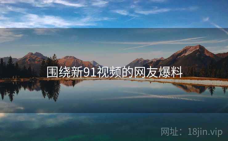 围绕新91视频的网友爆料