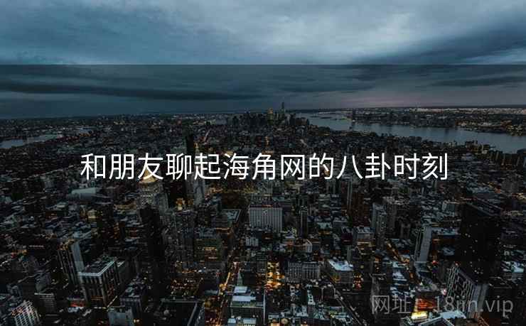 和朋友聊起海角网的八卦时刻
